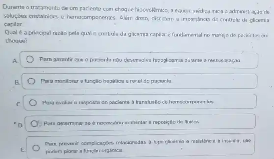 Durante o tratamento de um paciente com choque hipovolêmico, a equipe médica inicia a administração de
soluções cristaloides e hemocomponentes. Além disso, discutem a importância do controle da glicemia
capilar.
Qual é a principal razão pela qual o controle da glicemia capilar é fundamental no manejo de pacientes em
choque?
Para garantir que o paciente não desenvolva hipoglicemia durante a ressuscitação
Para monitorar a função hepática e renal do paciente.
Para avaliar a resposta do paciente à transfusão de hemocomponentes
Para determinar se é necessário aumentar a reposição de fluidos.
Para prevenir complicaçóes relacionadas à.hiperglicemia e resistência à insulina , que
podem piorar a função orgânica.