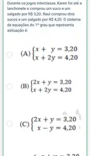 Durante os jogos interclasse , Karen foi até a
lanchonete e comprou um suco e um
salgado por RS3,20 . Raul comprou dois
sucos e um salgado por RS4,20 . 0 sistema
de equações do 10 grau que representa
asituação é:
(A)  ) x+y=3,20 x+2y=4,20 
(B)  ) 2x+y=3,20 x+2y=4,20 
(C)  ) 2x+y=3,20 x-y=4,20
