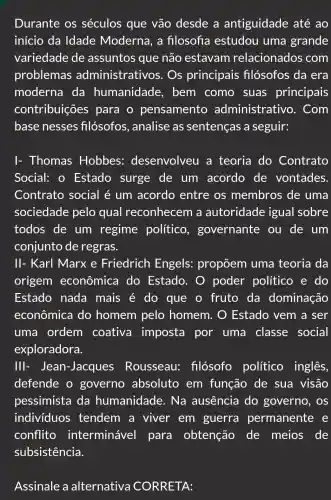 Durante os séculos que vão desde a antiguidade até ao
início da Idade Moderna, a fllosofia estudou uma grande
variedade de assuntos que não estavam relacionados com
problemas administrativos . Os principais filósofos da era
moderna da humanidade , bem como suas principais
contribuições para o pensamento administra tivo. Com
base nesses filósofos , analise as sentenças a seguir:
I- Thomas Hobbes:desenvolveu a teoria do Contrato
Social: 0 Estado surge de um acordo de vontades.
Contrato social é um acordo entre os membros de uma
sociedade pelo qual reconhecem a autoridade igual sobre
todos de um regime político , governante ou de um
conjunto de regras.
II- Karl Marx e Friedrich Engels:propõem uma teoria da
origem econômica do Estado . O poder político e do
Estado nada mais é do que o fruto da dominação
econômica do homem pelo homem . O Estado vem a ser
uma ordem coativa imposta por uma classe social
exploradora.
Ill - Jean-Jacques Rousseau:filósofo político inglês,
defende o governo absoluto em função de sua visão
pessimista da humanidade . Na ausência do governo , OS
individuos tendem a viver em guerra permanente e
conflito interminável para obtenção de meios de
subsistência.
Assinale a alternativa CORRETA: