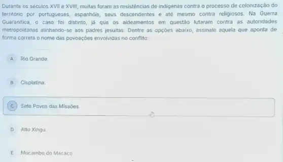 Durante os séculos XVII e XVIII, muitas foram as resistências de indigenas contra o processo de colonização do
território por portugueses , espanhóis, seus descendentes e até mesmo contra religiosos . Na Guerra
Guaranitica, o caso foi distinto, já que os aldeamentos em questão lutaram contra as autoridades
metropolitanas alinhando-se aos padres jesuitas. Dentre as opçoes abaixo, assinale aquela que aponta de
forma correta o nome das povoações envolvidas no conflito:
A Rio Grande.
B Cisplatina.
C Sete Povos das Missôes.
D Alto Xingu
E Mocambo do Macaco