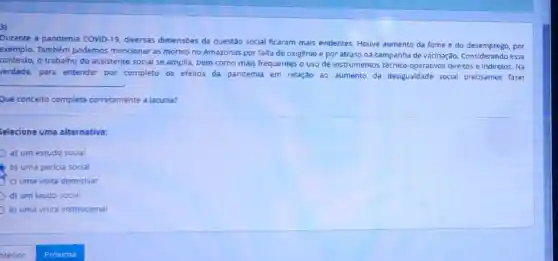 Durante a pandemia COVID-19, diversas dimensōes da questão social ficaram mais evidentes. Houve aumento da fome e do desemprego, por
exemplo. Também podemos mencionar as mortes no Amazonas por falta de oxigênio e por atraso na campanha de vacinação esse
contexto.o trabalho do assistente social se amplia, bem como mais frequentes o uso de instrumentos técnico-operativos direitos e indiretos . Na
verdade, para entender por completo os efeitos da pandemia em relação ao aumento da desigualdade social precisamos fazer
__
.
Que conceito completa corretamente a lacuna?
Selecione uma alternativa:
a) um estudo social
b) uma pericia social
c) uma visita domicillar
d) um laudo social
e) uma visita institucional