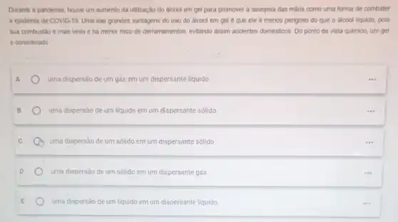 Durante a pandemia, houve um aumento da utilização do álcool em gel para promover a assepsia das mãos como uma forma de combater
a epidemia de COVID 19. Uma das grandes vantagens do uso do álcool em gel é que ele é menos perigoso do que o álcool liquido, pois
sua combustão è mais lenta e hà menor risoo de derramamentos, evitando assim acidentes domésticos. Do ponto de vista quimico um gel
é considerado
uma dispersão de um gás em um dispersante liquido.
uma dispersão de um liquido em um dispersante sólido
uma dispersão de um sólido em um dispersante sólido
uma dispersão de um sólido em um dispersante gás
uma dispersão de um liquido em um dispersante liquido.