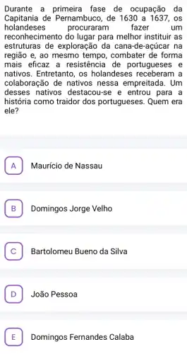 Durante a primeira fase de ocupação da
Capitania de Pernambuco, de 1630 a 1637, os
holandeses	procuraram fazer um
reconhecimento do lugar para melhor instituir as
estruturas de exploração da cana -de-açúcar na
região e, ao mesmo tempo, combater de forma
mais eficaz a resistencia de portugueses e
nativos. Entretanto , os holandeses receberam a
colaboração de nativos nessa empreitada. Um
desses nativos destacou-se e entrou para a
história como traidor dos portugueses . Quem era
ele?
A Maurício de Nassau A
B . Domingos Jorge Velho
C . Bartolomeu Bueno da Silva
D . João Pessoa
Domingos Fernandes Calaba