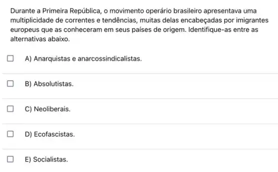 Durante a Primeira República, o movimento operário brasileiro apresentava uma
multiplicidade de correntes e tendências, muitas delas encabeçadas por imigrantes
europeus que as conheceram em seus países de origem . Identifique-as entre as
alternativas abaixo.
A) Anarquistas e anarcossindicalistas.
B) Absolutistas.
C) Neoliberais.
D) Ecofascistas.
E) Socialistas.