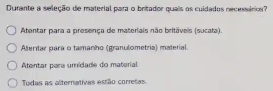 Durante a seleção de material para o britador quais os cuidados necessários?
Atentar para a presença de materiais não britáveis (sucata).
Atentar para o tamanho (granulometria material.
Atentar para umidade do material
Todas as alternativas estão corretas.