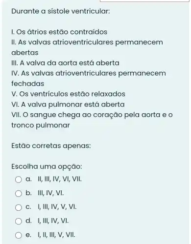 Durante a sistole ventricular:
I. Os átrios estão contraídos
II. As valvas atrioventriculares permanecem
abertas
III. A valva da aorta está aberta
IV. As valvas atrioventriculares permanecem
fechadas
V. Os ventrículos estão relaxados
VI. A valva pulmonar está aberta
VII. O sangue chega ao coração pela aorta e o
tronco pulmonar
Estão corretas apenas:
Escolha uma opção:
a. II, III, IV , VI, VII.
b. III, IV,VI.
c. I, III,IV , V, VI.
d. I,III,IV,, VI.
e. I, II, III,, V, VII.