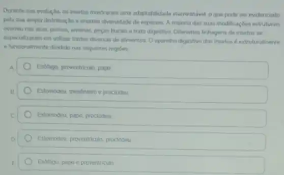 Durante sua evolucilo, os insetos mostraram uma adaptabilidade inacreditivel, oque pode ser evidenciado
pela sua ampla distribuicdo e enorme diversidade de espécies. A maioria das suas modificaçoes estruturais
ocorreu nas asas, pernax antenas, pecas bucais e trato digestivo. Diferentes linhagens de insetos se
especializaram em utilizar fontes diversas de alimentos. O aparelho digestivo dos insetos destruturalmente
e funcoonalmente dividido nas seguintes regioes
A
Esotago, proventriculo, papo
B.
Estomodeu, meséntero e proctodeu
Estomodeu, papo, proctodeu
Estomodeu, proventriculo, proctodeu
Esotago, papoe proventriculo