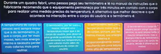 Durante um quadro febril, uma pessoa pega seu termômetro e lệ no manual de instruções que o
fabricante recomenda que o equipamento por três minutos em contato com o corpo
para realizar uma medida precisa da temperatura. A alternativa que melhor descreve o que
acontece na interação entre o corpo do usuário e o termômetro é:
A temperatura do corpo do
pessoa serd sempre maior
que a do termômetra jo
que o corpo, por ter mais
massa, tem mais energia
interna e necessita perder
mais calorias mais para
resfriar.
termómetro, por ter menor
massa, atingirá uma
temperatura maior que a do
corpo do usudrio, pois absorve
uma grande quantidade de calor.
aumentando sua temperatura
com valores muito além da
temperatura do corpo do
usuário.
square 
. II
termômetro terd uma,
temperatura maior que a
do corpo, porque, por ter
menos massa, sua energia
interna é
proporcionalmente maior,
resultando em uma leitura
termômetro e o corpo do
usudrio devem atingir equilibrio
térmico, no qual ambos terão a
mesma temperatura, mas a
energia interna do termômetro
será menor que a do corpo do
usuário, d devido à diferenca de
massa