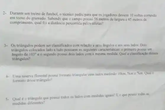 Durante um treino de futebol, o técnico pedii;para que os jogadores dessem 10 voltas correndo
em torno do gramado . Sabendo que o campo possui 56 metros de largura e 45 metros de
comprimento, qual foi a distância percorrida pelos atletas?
Os triângulos podem ser classificados com relação a seus ângulos e aos seus lados. Dois
triângulos colocados lado a lado possuem as seguintes características: 0 primeiro possui um
ângulo de 103^circ  e o segundo possui dois lados com a mesma medida. Qual a classificação desses
triângulos?
Uma reserva florestal possui formato triangular com lados medindo 10km.5km e 7km. Qualo
formato desse triângulo?
Qual é o triângulo que possui todos os lados com medidas iguais E o que possui todas as
medidas diferentes?