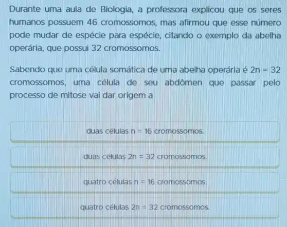 Durante uma aula de Biologia a professora explicou que os seres
humanos possuem 46 cromossomos, mas afirmou que esse número
pode mudar de espécie para espécie, citando o exemplo da labelha
operária, que possui 32 cromossomos.
Sabendo que uma célula somática de uma abelha operária é 2n=32
cromossomos , uma célula de seu abdômen que passar pelo
processo de mitose vai dar origem a
duas células n=16 cromossomos.
duas células 2n=32 cromossomos.
quátro células n=16 cromossomos.
quatro células 2n=32 cromossomos.