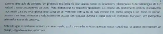 Durante uma aula de ciências, um professor fala para os seus alunos sobre os fenômenos relacionados à decomposição da luz
natural e como enxergamos as cores. Para demonstrar os conceitos abordados , ele propōe um experimento prático , inicialmente
mostrando para os seus alunos uma caixa de cor vermelha com a luz da sala acessa Ele, então, apaga a luz, fecha as portas,
janelas e cortinas deixando a sala totalmente escura. Em seguida ilumina a caixa com tres lanternas diferentes em momentos
alternados e uma de cada vez
Sabendo que as lanternas emitem as cores verde azul e vermelha e foram acessas nessa sequência, os alunos perceberam as
caixas, respectivamente , has cores