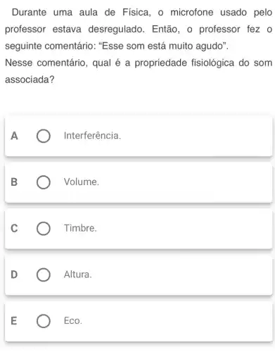 Durante uma aula de Física , o microfone usado pelo
professor estava desregulado . Então, o professor fez o
seguinte comentário: "Esse som está muito agudo".
Nesse comentário , qual é a propriedade fisiológica do som
associada?
Interferência
Volume.
Timbre.
Altura.
Eco.