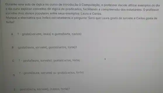 Durante uma aula de lógica no curso de Introdução à Computação, o professor decide utilizar exemplos do dia
a dia para explicar conceitos de lógica de predicados, facilitando a compreensão dos estudantes. 0 professor
escolhe dois alunos populares entre seus exemplos: Laura e Carlos.
Marque a alternativa que indica corretamente a pergunta 'Será que Laura gosta de sorvete e Carlos gosta de
torta?
A ? - gosta(sorvete, laura) e gosta(torta, carlos)
B gosta(laura, sorvete), gosta(carlos, torta)?
? - gosta(laura, sorvete), gosta(carlos, torta)
D
?- gosta(laura, sorvete) ou gosta(carlos, torta)
E gostal(laura, sorvete), carlos torta)?