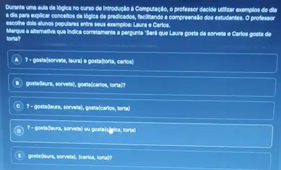 Durante uma aula de lóglea no curso de Introdução à Computação, o professor decide utilizar exemplos do dla
a dila para explicar conceltor de lógica de predicados facilitando a compreensão dos estudantes. O professor
escolho dols alunos popularer entre seus exemplos: Laura e Carlos.
Marque a altemative que Indica corretamente a pergunta Será que Laura gosta de sorvete e Carlos gosta de
tono?
A ?- gosta(sorvete, laura) e gosta(torta, carlos)
B gosta(laura, sorvete)gosta(carios, torta)?
C ?- costed (Lutre, servato), qost (evrios, tert)
D ?- gosta(laura, sorvete) ou gosta(c fos, torta)
E gosta(laura, sorvete) (carlos, torta)?