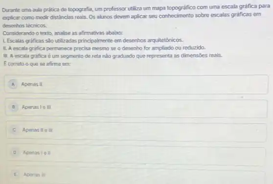 Durante uma aula prática de topografio, um professor utiliza um mapa topográfico com uma escala gráfica para
explicar como medir distâncias reais. Os alunos devem aplicar seu conhecimento sobre escalas gráficas em
desenhos técnicos.
Considerando o texto, analise as afirmativas abaixo:
1. Escalas graficas são utilizadas principalmente em desenhos arquitetônicos.
II. A escala gráfica permanece precisa mesmo se o desenho for ampliado ou reduzido.
III. A escala gráfica é um segmento de reta não graduado que representa as dimensões reais.
Ecorreto o que se afirma em:
A Apenas II
B Apenasle III
Apenas II e III
D Apenasle II
E Apenas III