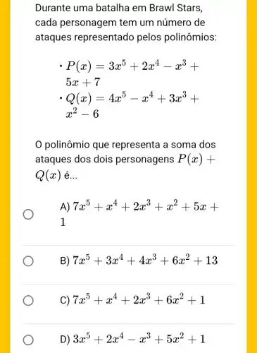 Durante uma batalha em Brawl Stars,
cada personagem tem um número de
ataques representado pelos polinômios:
P(x)=3x^5+2x^4-x^3+
5x+7
Q(x)=4x^5-x^4+3x^2+
x^2-6
polinômio que representa a soma dos
ataques dos dois personagens P(x)+
Q(x) é __
A) 7x^5+x^4+2x^3+x^2+5x+
1
B) 7x^5+3x^4+4x^3+6x^2+13
C) 7x^5+x^4+2x^3+6x^2+1
D) 3x^5+2x^4-x^3+5x^2+1