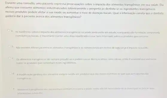 Durante uma consulta, uma paciente expressa preocupaçôes sobre o impacto dos alimentos transgênicos em sua saúde. Ela
afirma que consome alimentos industrializados rotineiramente e pergunta ao dentista se os ingredientes transgênicos
nesses produtos podem afetar a sua saúde ou aumentar o risco de doenças bucais. Qual a informação correta que o dentista
poderia dar à paciente acerca dos alimentos transgênicos?
a. As evidéncias sobreo impacto dos alimentos transgénicos na saúde ainda estǎo em estudo, e enquanto não há relação comprovada
com doenças bucais, é Importante manter uma dieta equilibrada e estar bem informado sobre os produtos que consome.
b. Não existem diferenças entre os alimentos transgénicos e os convencionais em termos de segurança nca e impacto na saúde.
c. Os alimentos transgénicos sao sempre prejudiciais e podem causar doenças sérias como cancer. entǎo é essencial que vocé evite
todos os produtos que contenham esses ingredientes
d. A modificação genética dos alimentos sempre resulta em produtos que sao menos nutritivos do que suas contrapartes nǎo
transgênicas.
e.
Alimentos transgénicos niorepresentar nenhum risco para a saúde, entǎo nào há necessidade de se preocupar ou buscar mais
informaçóes sobre eles.