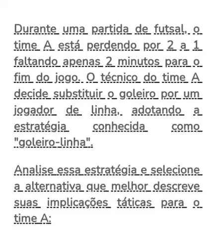 Durante uma de
time A está perdendo por 2 a1
faltando apenas 2 min .o
do técnico do time A
.ir o goleiro
jogad or de linha , adotando
e stratégia conhecida
"goleiro-linha".
Ana .ategia e sele cione
a alterna ethor descre ve
suas acões t aticas pa ra o
time A: