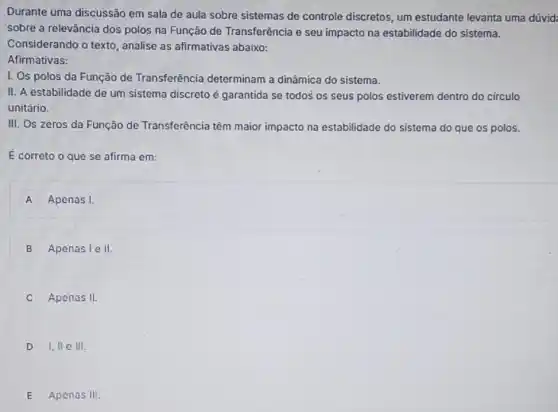 Durante uma discussão em sala de aula sobre sistemas de controle discretos, um estudante levanta uma
sobre a relevância dos polos na Função de Transferência e seu impacto na estabilidade do sistema.
Considerando o texto , analise as afirmativas abaixo:
Afirmativas:
I. Os polos da Função de Transferência determinam a dinâmica do sistema.
II. A estabilidade de um sistema discreto é garantida se todos' os seus polos estiverem dentro do circulo
unitário.
III. Os zeros da Função de Transferência têm maior impacto na estabilidade do sistema do que os polos.
E correto o que se afirma em:
A Apenas I.
B Apenasiell.
Apenas II.
D I,II C III.
E Apenas III.