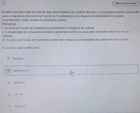 Durante uma discussão em sala de aula sobre sistemas de controle discretos um estudante levanta uma dúvida
sobre a releváncia dos polos na Função de Transferência e seu impacto na estabilidade do sistema.
Considerando o texto, analise as afirmativas abaixo:
Afirmativas:
I. Os polos da Função de Transferéncia determinan a dinámica do sistema.
II. A estabilidade de um sistema discreto e garantida se todos os seus polos estiverem dentro do circulo
unitário.
III. Os zeros da Função de Transferência têm maior impacto na estabilidade do sistema do que os polos.
E correto o que se afirma em:
A Apenas I.
B Apenas le II.
C Apenas II
D I,IIe III.
E Apenas 111