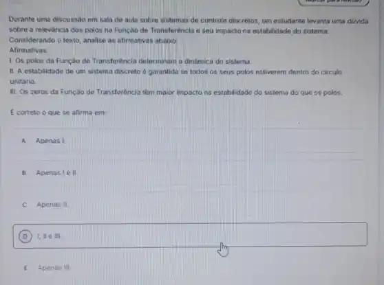 Durante uma discussão em sala de aula sobre sistemas de controle discretos um estudante levanta uma duvida
sobre a relevância dos polos na Função de Transferência e seu impacto na estabilidade do sisterna.
Considerando o texto, analise as afirmativas abaixo:
Afirmativas:
1. Os polos da Função de Transferência determinan a dinâmica do sistema.
II. A estabilidade de um sistema discreto é garantida se todos os seus polos estiverem dentro do circulo
unitário.
III. Os zeros da Função de Transferència têm maior impacto na estabilidade do sistema do que os polos.
E correto o que se afirma em:
A Apenas I
B Apenas le II
C Apenas II.
D I, III e III.
E Apenas III.