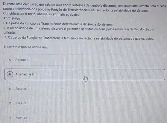 Durante uma discussão em sala de aula sobre sistemas de controle discretos, um estudante levanta uma dúvida
sobre a relevǎncia dos polos na Função de Transferência e seu impacto na estabilidade do sistema.
Considerando o texto , analise as afirmativas abaixo:
Afirmativas:
1. Os polos da Função de Transferência determinam a dinâmica do sistema.
II. A estabilidade de um sistema discreto é garantida se todos os seus polos estiverem dentro do circulo
unitário.
III. Os zeros da Função de Transferência têm maior impacto na estabilidade do sistema do que os polos.
É correto o que se afirma em:
A Apenas I
B Apenas I e II.
C Apenas II
D I. II e III.
E Apenas III