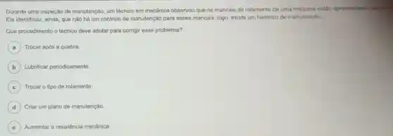 Durante uma inspeção de manutenção, um técnico em mecânica observou que os mancais de rolamento de uma máquina estão apresentando desig
Ele identificou, ainda, que nào há um controle de manutenção para esses mancais, logo, existe um histórico de manutenção.
Que procedimento o técnico deve adotar para corrigir esse problema?
A Trocar após a quebra. a
B Lubrificar periodicamente.
C Trocar o tipo de rolamento. C
D ) Criar um plano de manutenção.
E Aumentar a resistência mecânica. e