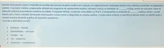 Durante uma palestra sobre a importáncia da detecção precoce da perda auditiva em crianças, um especialista em audiologia destaca dols métodos essencials no diagnóstico
auditivo. O primeiro método amplamente utilizado em programas de rastreamento auditivo neonata!éeficaz na avaliação da __ coclear, sendo um indicador chave na
detecção precoce de problemas auditivos em bebês. 0 segundo método, conhecido como BERA ou PEATE, é fundamental na avaliação da __ auditiva, desde o ouvido
interno até o tronco cerebral, formecendo informaçbes crucials sobre a integridade do sistema auditivo. O especialista entatiza a Importancia desses testes na identificação e
manejo precoce da perda auditiva em pacientes pediatricos.
Assinale a alternativa correta.
a. Estrutura-função
b Sensibilidade - estrutura
Função - via
Via - anatomia
e. Anatomia-sensibilidade