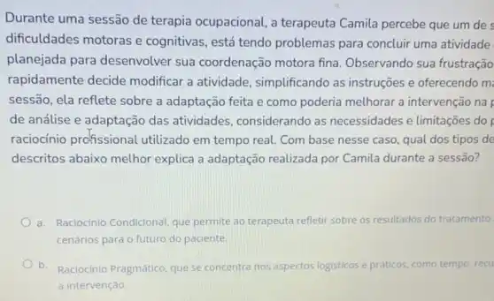 Durante uma sessão de terapia ocupacional a terapeuta Camila percebe que um de
dificuldades motoras e cognitivas, está tendo problemas para concluir uma atividade
planejada para desenvolver sua coordenação motora fina. Observando sua frustração
rapidamente decide modificar a atividade simplificando as instruções e oferecendo m
sessão, ela reflete sobre a adaptação feita e como poderia melhorar a intervenção na
de análise e adaptação das atividades considerando as necessidades e limitações do
raciocínio prcfissional utilizado em tempo real Combase nesse caso qual dos tipos de
descritos abaixo melhor explica a adaptação realizada por Camila durante a sessão?
a. Raciocinio Condicional que permite ao terapeuta refletir sobre os resultados do tratamento
cenários para o futuro do paciente.
b. Raciocínio Pragmático, que se concentra nos aspectos logisticos e práticos, como tempo, recu
a intervenção.