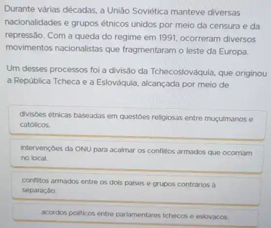 Durante várias décadas, a Uniāo Soviética manteve diversas
nacionalidades e grupos étnicos unidos por meio da censura e da
repressão . Com a queda do regime em 1991 , ocorreram diversos
movimentos nacionalistas que fragmentaram o leste da Europa.
Um desses processos foi a divisão da Tchecoslováq uia, que originou
a República Tcheca e a Eslováquia , alcançada por meio de
divisões étnicas baseadas em questōes religiosas entre muçulmanos e
católicos.
intervenções da ONU para acalmar os conflitos armados que ocorriam
no local.
conflitos armados entre os dois países e grupos contrários à
separação.
acordos políticos entre parlamentares tchecos e eslovacos.