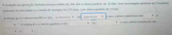 A duração da gestação humana possui média de 266 dias e desvio padrào de 16 dias Uma amostragem aleatória de 9 mulheres
gravidas foi estudada e a média de duração foi 270 dias, com desvio padrão de 14 dias.
:
A media mu  e o desvio padrào a sào square  da square  : : e seus valores respectivos sao square  e
square  A media bar (x) e o desvio padrao s sao square  da square  e seus valores respectivos sào
:
square  e=