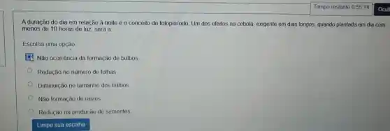 A duração do dia em relação à noite é o conceito de fotoperíodo Um dos efeitos na cebola, exigente em dias longos, quando plantada em dia com
menos de 10 horas de luz, será a
Escolha uma opção
Não ocorrência da formação de bulbos
Redução no número de folhas
Diminuição no tamanho dos bulbos
Não formação de raizes.
Redução na produção de sementes