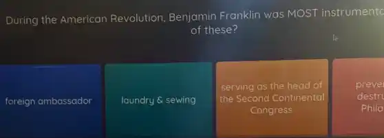 During
the American Revolution, Benjamin Franklin was MOST instrumento
of these?
foreign ambassador
laundry & sewing
serving as the head of
the Second Continental
Congress
prevel
destr
Phila