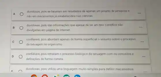 duvidosas, pois se baseiam em resultados de apenas um projeto de pesquisa e
A	...
não em mecanismos já estabelecidos nas ciências.
B	...
duvidosas, pois são informações que apesar de ter um teor cientifico são
divulgadas em página de Internet.
C
confiáveis, pois abordam apenas de forma superficial o assunto sobre o processo
da tatuagem no organismo
confiáveis, pois retratam o processo biológico da tatuagem com os conceitos e
D
definições de forma correta.
duvidosas, pois utiliza uma linguagem muito simples para definir mecanismos