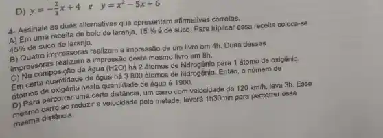 D)
y=-(2)/(3)x+4 e y=x^2-5x+6
4- Assinale as duas alternativas que apresentam afirmativas corretas.
A) Em uma receita de bolo de laranja,
15% 
é de suco. Para triplicar essa receita coloca-se
45% 
de suco de laranja.
B) Quatro impressoras realizam a impressão de um livro em 4h. Duas dessas
impressoras a impressão deste mesmo livro em 8h.
C) Na composição da água (H2O) há 2 átomos de para 1 átomo de oxigênio.
de água há 3800 átomos de hidrogênio. Então , o número de
átomos de oxigênio nesta quantidade de água é 1900.
percorrer uma certa distância , um carro com velocidade de
120km/h leva 3h. Esse
ao reduzir a velocidade pela metade, levará 1h30min para percorrer essa
distância.