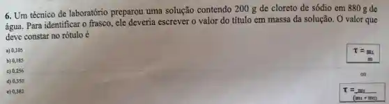 e) 0,382
6.Um técnico de laboratório preparou uma solução contendo 200 g de cloreto de sódio em 880 g de
água . Para identificar o frasco . ele deveria escrever o valor do título em massa da solução . O valor que
deve constar no rótulo é
a) 0,105
T=m_(1)
m
b) 0,185
c) 0,256
ou
d) 0,350
T=m_(1)
(m_(1)+m_(2))