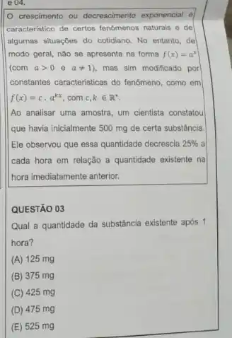 e 04.
crescimento ou decrescimento exponencial
caracteristico de certoe fenomenos naturals e de
algumas situaçGes do cotidiano No entanto, de
modo geral, não se apresenta na forma f(x)=a^x
(com agt 0eaneq 1) , mas sim modificado por
constantse caracteristicas do fendmeno como em
f(x)=ccdot a^kx com c,kin R^ast 
Ao analisar uma amostra um cientista constatou
que havia inicialmente 500 mg de certa substância
Ele observou que essa quantidade decrescia 25%  a
cada hora em relação a quantidade existente na
hora imediatamente anterior.
QUESTÃO 03
Qual a quantidade da substância existente após 1
hora?
(A) 125 mg
(B) 375 mg
(C) 425 mg
(D) 475 mg
(E) 525 mg