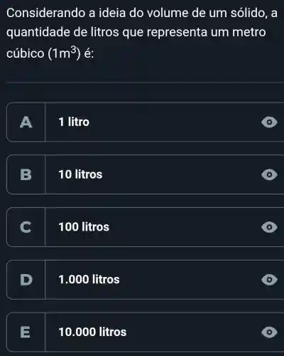 E 10 .000 litros
Considerando a ideia do volume de um sólido , a
quantidade de litros que representa um metro
cúbico (1m^3)
A
1 litro
B 10 litros
100 litros
1.000 litros