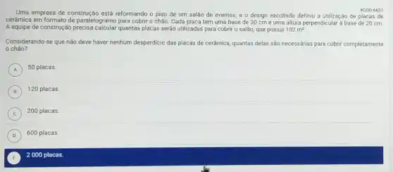 E ) 2000 placas.
Uma empresa de construção está reformando o piso de um salão de eventos e o design escolhido definiu a utilização de placas de
#COD:6651
cerâmica em formato de paralelogramo para cobrir o chão. Cada placa tem uma base de 30 cm e uma altura perpendicular à base de 20 cm.
A equipe de construção quantas placas serão utilizadas para cobrir o salão, que possui 102m^2
Considerando-se que não deve haver nenhum desperdicio das placas de cerâmica, quantas delas são necessárias para cobrir completamente
chão?
A
50 placas.
A
B ) 120 placas.
C ) 200 placas.
D
600 placas.
D