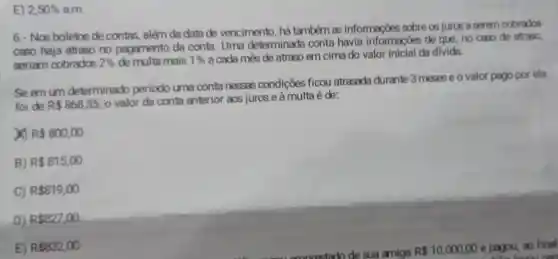 E) 2,50%  a.m.
6- Nos boletos de contas, além da data de vencimento, há também as informações sobre os juros a perem cobrados
caso haja atraso no pagamento da conta Uma determinada conta havia informaçoes de que, no caso de atraso,
seriam cobrados 2%  de multa mais 1% 
a cada mès de atraso em cima do valor inicial da divida.
Seem um determinado periodo uma conta nessas condições ficou atrasada durante 3 meses e o valor pago por ela
foi de R 868,35
valor da conta anterior aos juros e à multa é de:
x R 800,00
B) R 815,00
C) R 819,00
D) R 827,00
E) R 832,00