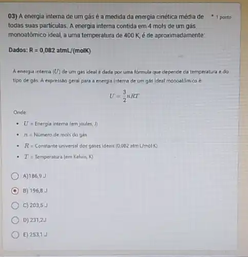 E) 253,1J
03) A energia interna de um gás é a medida da energia cinética média de 1 ponto
todas suas particulas. A energia interna contida em 4 mols de um gas
monoatômico ideal, a uma temperatura de 400K é de aproximadamente:
Dados: R=0,082atmL/(molK)
A energia interna (U) de um gás ideal é dada por uma formula que depende da temperatura e do
tipo de gás. A expresso geral para a energia intema de um gás Ideal monoatômico é
U=(3)/(2)nRT
Onde:
U=Energia interna (emjoules,J)
n=Numerodemolsdogas
R=Constante unversal cos gares iden is (0,082 atmm L/molH)
T=Temperatura (cm Kclvin,K)
A) 186,9 J
C B) 196,8 J
C) 2035J
D) 231,2J