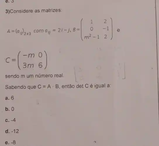 e. 3
3)Considere as matrizes:
A=(a_(ij))_(2times 3) com
a_(Vert )=2i-j,B=(} 1&2 0&-1 m^2-1&2 ) e
C=(} -m&0 3m&6 )
sendo m um número real.
Sabendo que C=Acdot B então det C é igual a:
a. 6
b. 0
c. -4
d. -12
e. -8