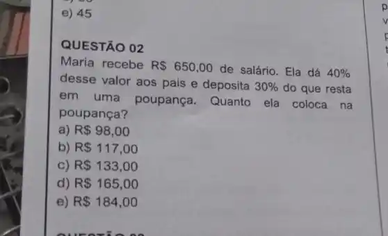 e) 45
QUESTÃO 02
Maria recebe R 650,00 de salário. Ela dá 40% 
desse valor aos pais e deposita
30%  do que resta
em uma poupança Quanto ela coloca na
poupança?
a) R 98,00
b) R 117,00
) R 133,00
) R 165,00
R 184,00