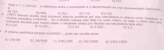 e) 540
7 Seja x=1,123123 __
A diferença entre o numerador e o denominador da sua representação fracionária é:
A) 123
B) 999.	C) 321.	D) 112.	E)1122.
8
(TRT) Renato dividiu dois números inteiros positivos em sua calculadora e obteve como resultado a
dizima periódica 0,454545... Se a divisão tivesse sido feita na outra ordem, ou seja, o maior dos dois
números dividido pelo menor deles, o resultado obtido por Renato na calculadora teria sido:
A) 0,22 .
B) 0,222 __
C) 2,22 .
D) 2,222 __
E) 2,2
A dizima periódica simples 0,024024 __ pode ser escrita como:
a) 24/99
b) 24/999
c) 240/299
d) 24/1000
e) 240/1000