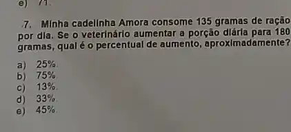 e) 71.
7. Minha cadellnha Amora consome 135 gramas de ração
por dia. Se o veterInárlo aumentar a porção dlárla para 180
gramas, qualé o percentual de aumento, aproxImadamente?
a) 25% 
b) 75% 
C) 13% 
d) 33% 
e) 45%