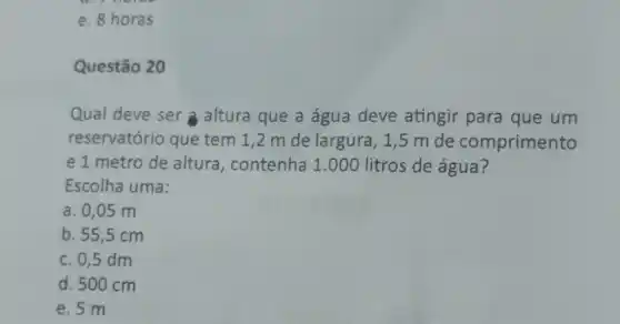 e. 8 horas
Questão 20
Qual deve ser a altura que a água deve atingir para que um
reservatório que tem 1,2 m de largura, 1,5 m de comprimento
e 1 metro de altura, contenha 1.000 litros de água?
Escolha uma:
a. 0,05 m
b. 55,5 cm
c. 0,5 dm
d. 500 cm
e. 5 m