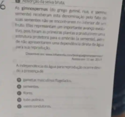 (E) Absorção da seiva bruta.
As gimnospermas (do grego gymné, nua, e sperma,
semente) receberam esta denominação pelo fato de
suas sementes nào se encontrarem no interior de um
fruto. Elas representam um importante avanco evolu-
tivo, pois foram as primeiras plantas a produzirem uma
estrutura protetora para o embriáo (a semente)além
de nào apresentarem uma dependência direta da água
para sua reprodução.
Disponivel ent wwwinfoescola com/biologialgimnospermas/
Acessoem: 11 set 2019
A independencia da dgua para reprodução ocorre devi-
do a presenca de
gametas masculinos flagelados.
sementes.
G flores.
tubo polinico.
vasos condutores.