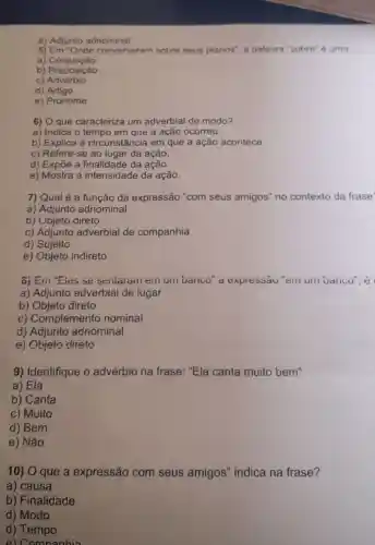 e) Adjunto adnominal
5)converseram sobre seus planos", a palavra "sobre" é uma:
a)Conjunção
b) Conjuncáo
C)Advérbio
d) Artigo
e) Pronome
6) O que caracteriza um adverbial de modo?
a) Indica o tempo em que a ação ocorreu.
b) Explica a circunstância em que a ação acontece.
c) Refere-se ao lugar da ação.
d) Expōe a finalidade da ação.
e) Mostra a intensidade da ação.
7) Qual é a função da expressão "com seus amigos" no contexto da frase'
a) Adjunto adnominal
b) Objeto direto
c) Adjunto adverbial de companhia
d) Sujeito
e) Objeto indireto
o) Ein "Eles se sentaiani em uni Danco" a expressau"eiii um Danco", e
a) Adjunto adverbial de lugar
b) Objeto direto
c) Complemento nominal
d) Adjunto adnominal
e) Objeto direto
9) Identifique o advérbio na frase: "Ela canta muito bem"
a) Ela
b) Canta
c) Muito
d) Bem
e) Não
10) O que a expressão com seus amigos''indica na frase?
a) causa
b) Finalidade
d) Modo
d) Tempo
e) Comnanhia