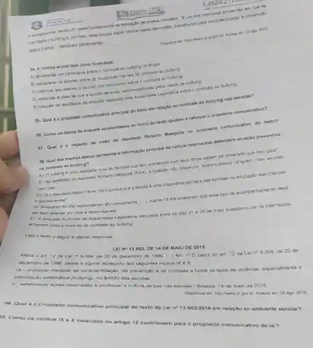 e adolescentes, tendo um papel fundamental na formação de jovens cidadãos. "E um dos principais ambientes em que se
manifesta o bullying e por isso, deve ocupar papel central nessa discussão,trabalhando pela conscientização e prevenção
dessa prática.", destaca o parlamentar.
Disponivel em: https://www.alce gov.bd. Acesso em: 23 ago. 2019.
04. A noticia acima tem como finalidade:
A) apresentar um panorama sobre o combate ao bullying no Brasil.
B) esclarecer os leitores sobre as mudanças nas leis de combate ao bullying.
C) informar aos leitores a opinião dos deputados sobre o combate ao bullying.
D) defender a ideia de que a escola deve ser responsabilizada pelos casos de bullying.
E) veicular os resultados da enquete realizada pela Assembleia Legislativa sobre o combate ao bullying.
05. Qual éo propósito comunicativo principal do texto em relação ao combate ao bullying nas escolas?
06. Como os dados da enquete apresentados no inicio do texto ajudam a reforçar o propósito comunicativo?
07. Qual é 0 impacto da visão do deputado Roberto Mesquita no propósito comunicativo do texto?
Leia o texto a seguir e depois responda:
08. Qual dos trechos abaixo apresenta a informação principal da noticia Internautas defendem atuação preventiva
no combate ao bullying?
A) 'O bullying é uma realidade, e số as familias que têm problemas com seus filhos sabem da dimensão que isso gera".
B) "Na avaliação do deputado Roberto Mesquita (Pros), a questão não passa por responsabilizar ninguém, nem escolas
nem pais."
C) "Jáo deputado Heitor Férrer (SD) pontua que a escola é uma importante parceira das familias na educação das crianças
e adolescentes".
D) "Enquanto 83,6% 
responderam afirmativamente (...), outros 16,4%  avaliaram que esse tipo de acompanhamento deve
ser feito apenas por pais e responsáveis".
E) "A enquete do Portal da Assembleia Legislativa veiculada entre os dias 21 28 de
maio questionou se os internautas achavam justa a nova lei de combate ao bullying".
LEI N^circ 13.663
DE 14 DE MAIO DE 2018
Altera o art 12 da Lei no 9394, de 20 de dezembro de 1996. (...)Art.
1^circ 0
caput do art. 12 da Lei no 9.394 de 20 de
dezembro de 1996, passa a vigorar acrescido dos incisos IX e X:
IX - promover de conscientização, de prevenção e de combate a todos os tipos de violência especialmente a
intimidação sistemática
X-estabelecer ações destinadas a promover cultura de paz nas escolas." Brasilia, 14 de maio de 2018
Disponivel em: http://www.in gov.br. Acesso em 24 ago. 2019
09. Qual éo propósito comunicativo principal do texto da Lei
n^circ 13.663/2018em
relação ao ambiente escolar?
Q. Como os incisos IX e X inseridos no artigo 12 contribuem para o propósito comunicativo da lei?