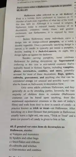 e) afirmativa e no tempo futuro.
Para o texto sobre o Halloween, responda as questōes
05,06e07.
Halloween (also referred to as All Hollows' d
Eve) is a holiday that's celebrated in America on 31 e
October of each year.regardless of what day of the week
this date falls on Although it is rooted in religion, F
Halloween today is enjoyed mainly because of its r
decorations, costumes, candy.treats, and general
excitement, and furthermore, it is enjoyed by most
everyone.
Before Halloween, many individuals carve a
design into an orange colored pumpkin, or a solid,
durable vegetable. Once a personally satisfying design is
carved, a lit candle is typically put inside a pumpkin,
thereby making it a Jack -O-Lantern. At night, this
design lights up against the darkness.
Besides carving pumpkins.some celebrate
Halloween by putting decorations up. Supernatural
(referring in this case to non-natural creatures that're
typically based in fiction)figures, including vampires,
ghosts, werewolves, zombies , and more, generally
account for most of these decorations. Bugs.spiders,
cobwebs, gravestones, and anything else that can be
considered creepy (or unusual and possibly scary) can
also be found on Halloween, in decoration form.
Only some adults celebrate Halloween, and they
generally do so by attending parties. Inversely, the vast
majority of children dress in costume (Halloween
costumes can be based upon anything, from the
mentioned supernatural creatures to the stars of today's
films) and walk from door to door in search of candy-a
practice known as trick or treat-on Halloween .After
knocking on a door (houses that participate in Halloween
usually leave a light on), one says, "Trick or Treat" and a
piece (or pieces!) of candy is given to him or her.
05. É possivel ver estes itens de decorações no
Halloween, exceto:
a) Vampire and mummies
b) Spiders and other bugs
c) Snowflakes and ribbons
d) cobwebs and witches
e) Gravestones and zombies
acn